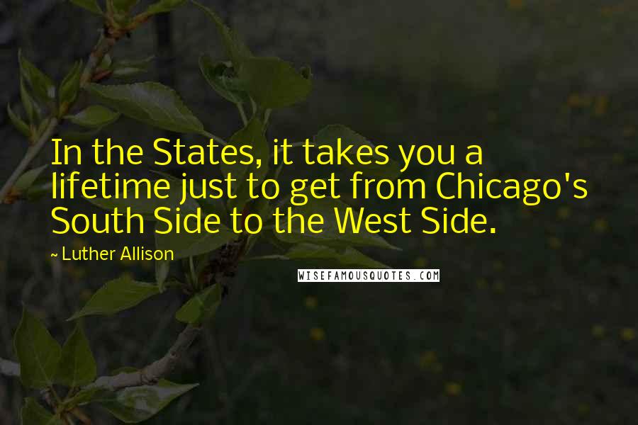 Luther Allison Quotes: In the States, it takes you a lifetime just to get from Chicago's South Side to the West Side.