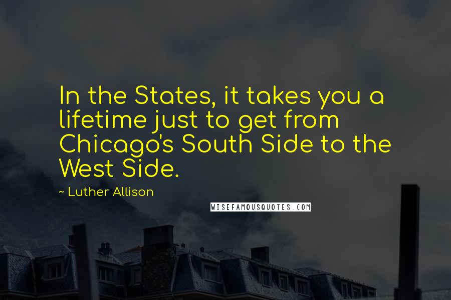 Luther Allison Quotes: In the States, it takes you a lifetime just to get from Chicago's South Side to the West Side.