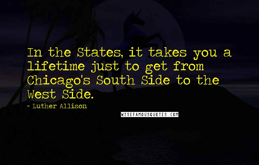Luther Allison Quotes: In the States, it takes you a lifetime just to get from Chicago's South Side to the West Side.