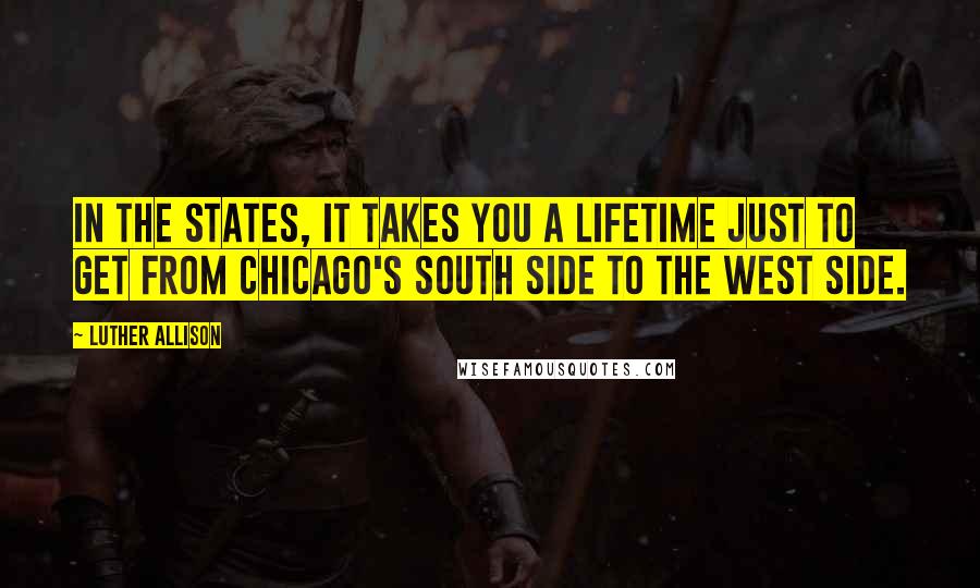 Luther Allison Quotes: In the States, it takes you a lifetime just to get from Chicago's South Side to the West Side.