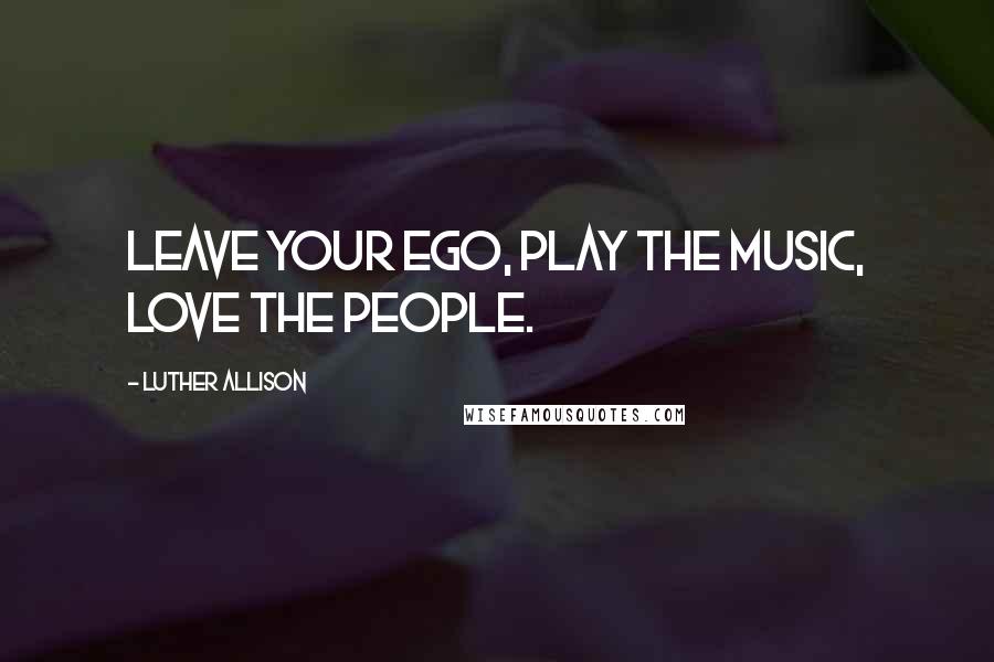 Luther Allison Quotes: Leave your ego, play the music, love the people.