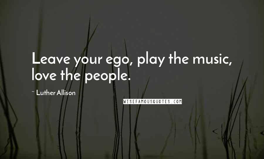 Luther Allison Quotes: Leave your ego, play the music, love the people.