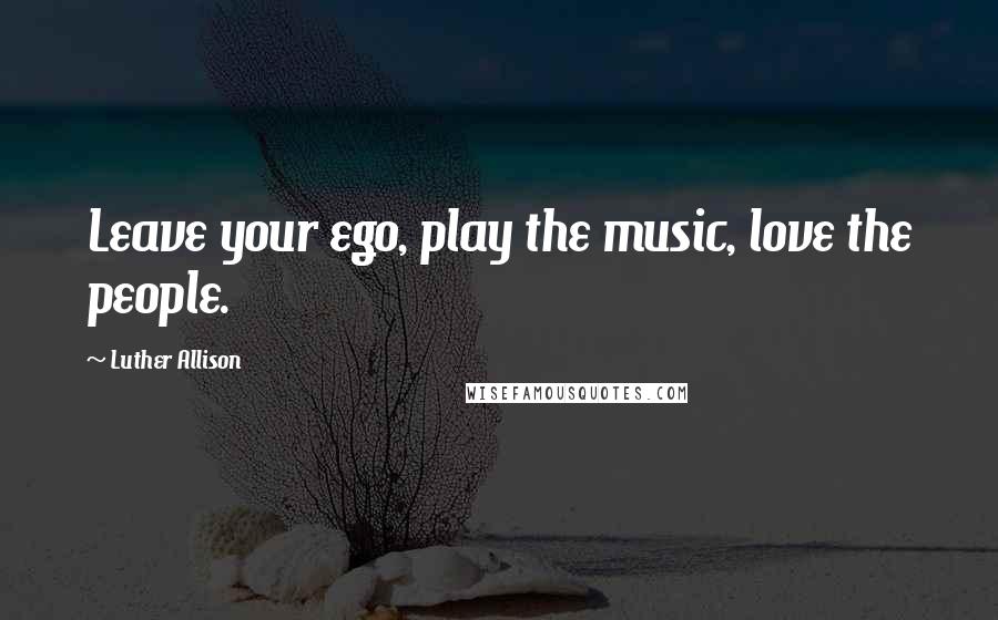 Luther Allison Quotes: Leave your ego, play the music, love the people.