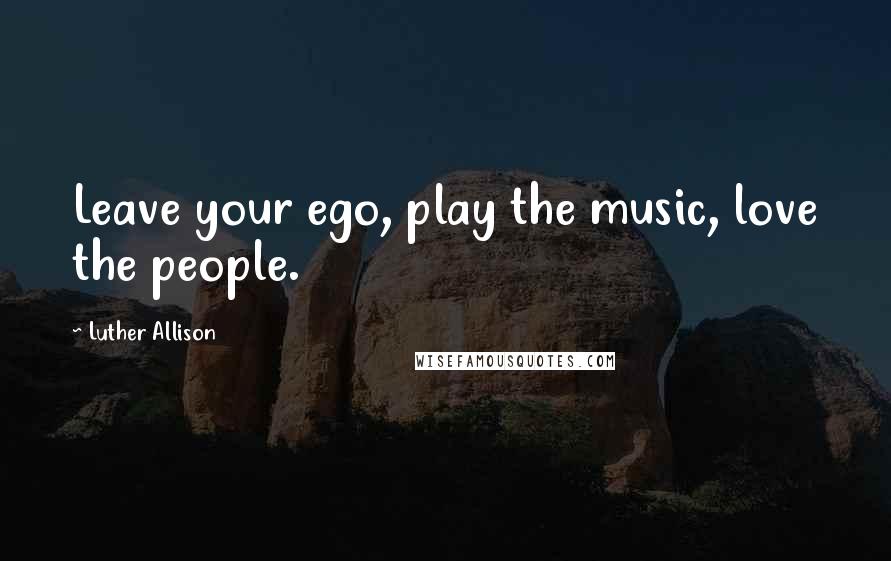 Luther Allison Quotes: Leave your ego, play the music, love the people.