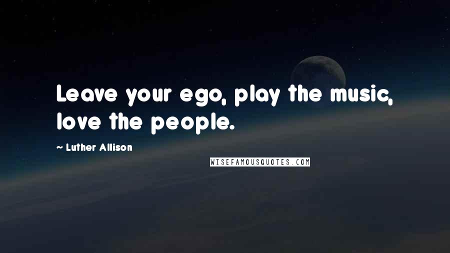 Luther Allison Quotes: Leave your ego, play the music, love the people.