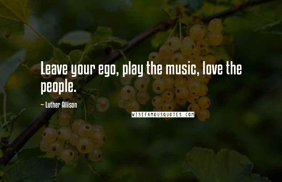 Luther Allison Quotes: Leave your ego, play the music, love the people.