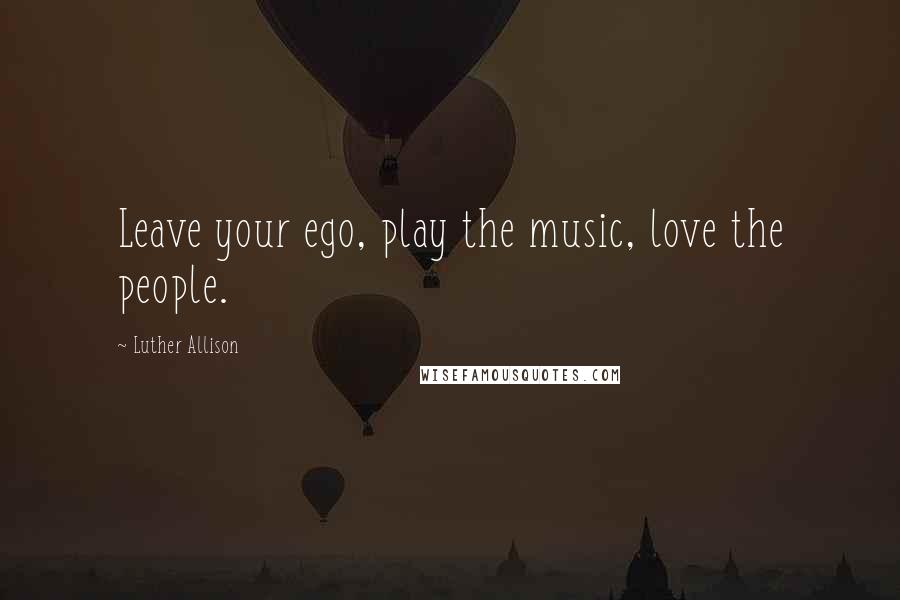 Luther Allison Quotes: Leave your ego, play the music, love the people.