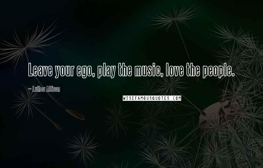 Luther Allison Quotes: Leave your ego, play the music, love the people.