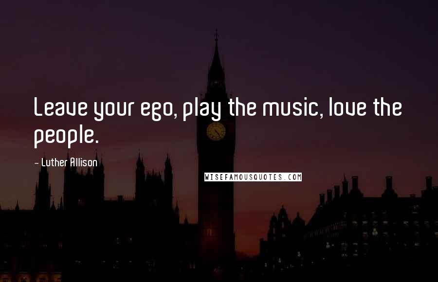 Luther Allison Quotes: Leave your ego, play the music, love the people.