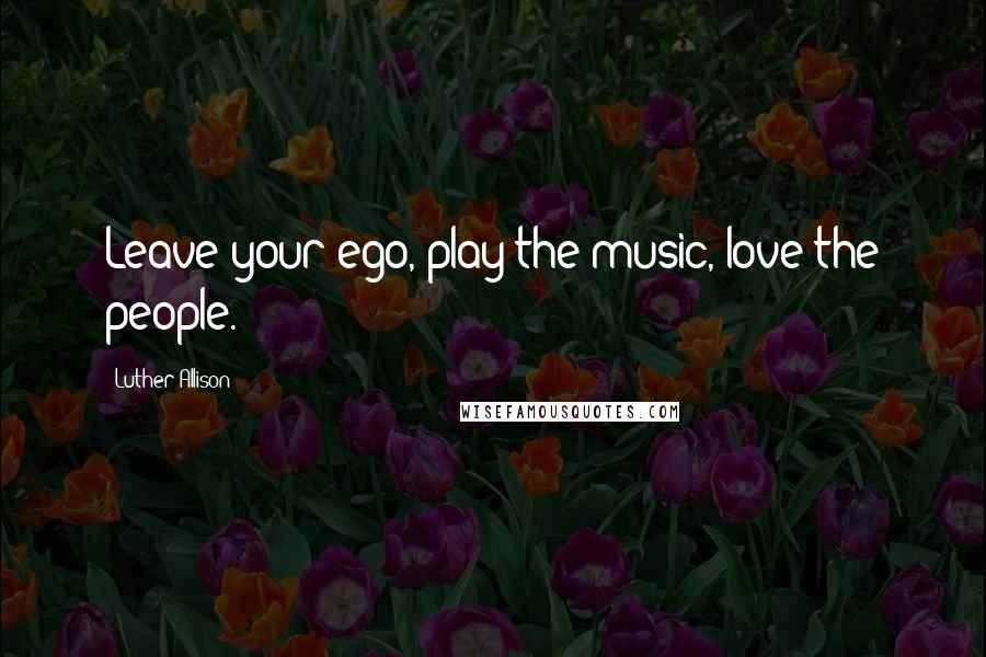 Luther Allison Quotes: Leave your ego, play the music, love the people.