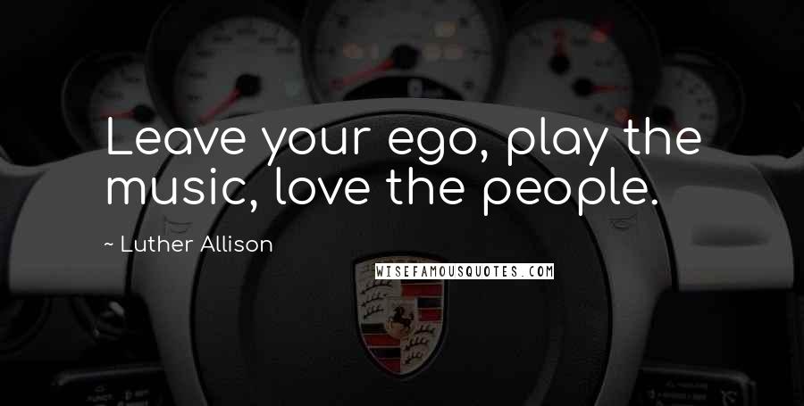 Luther Allison Quotes: Leave your ego, play the music, love the people.