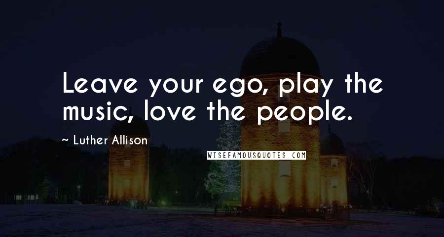 Luther Allison Quotes: Leave your ego, play the music, love the people.