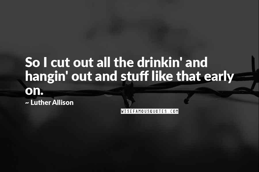 Luther Allison Quotes: So I cut out all the drinkin' and hangin' out and stuff like that early on.