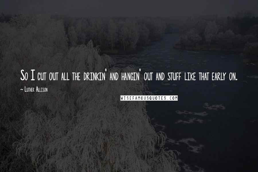 Luther Allison Quotes: So I cut out all the drinkin' and hangin' out and stuff like that early on.