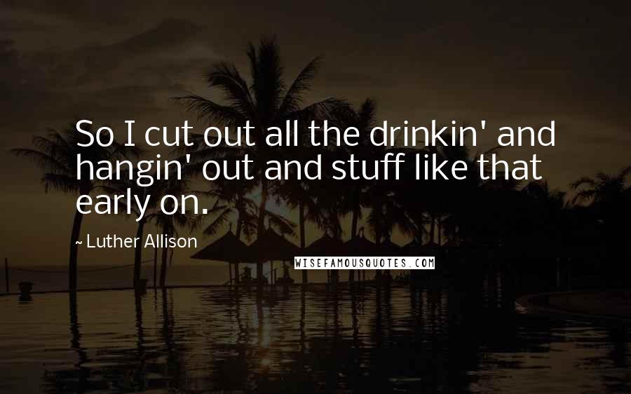 Luther Allison Quotes: So I cut out all the drinkin' and hangin' out and stuff like that early on.