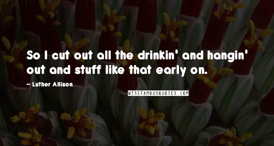 Luther Allison Quotes: So I cut out all the drinkin' and hangin' out and stuff like that early on.