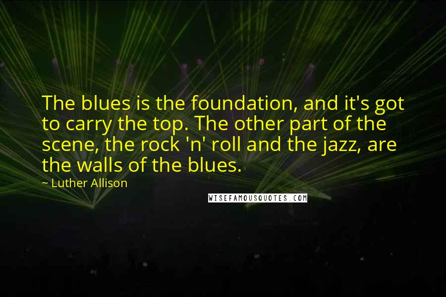 Luther Allison Quotes: The blues is the foundation, and it's got to carry the top. The other part of the scene, the rock 'n' roll and the jazz, are the walls of the blues.