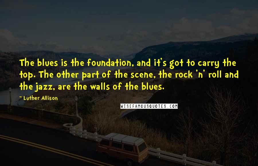 Luther Allison Quotes: The blues is the foundation, and it's got to carry the top. The other part of the scene, the rock 'n' roll and the jazz, are the walls of the blues.
