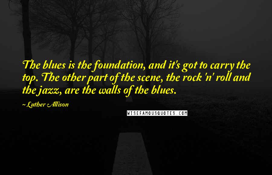 Luther Allison Quotes: The blues is the foundation, and it's got to carry the top. The other part of the scene, the rock 'n' roll and the jazz, are the walls of the blues.