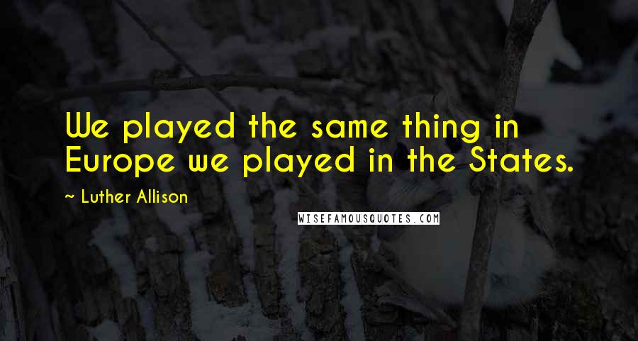 Luther Allison Quotes: We played the same thing in Europe we played in the States.