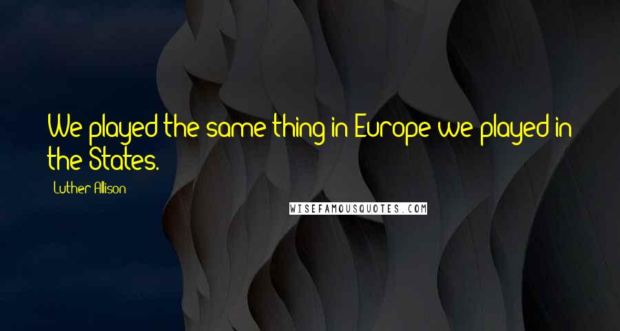 Luther Allison Quotes: We played the same thing in Europe we played in the States.