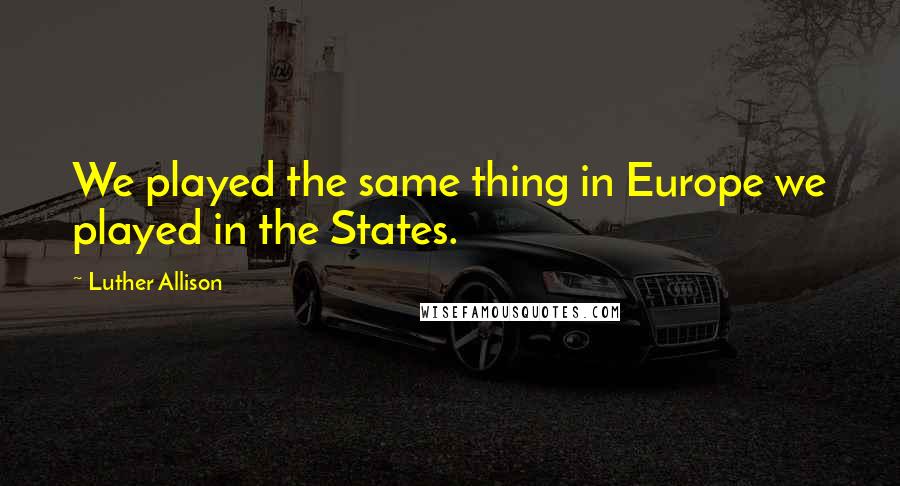 Luther Allison Quotes: We played the same thing in Europe we played in the States.