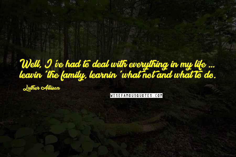 Luther Allison Quotes: Well, I've had to deal with everything in my life ... leavin' the family, learnin' what not and what to do.
