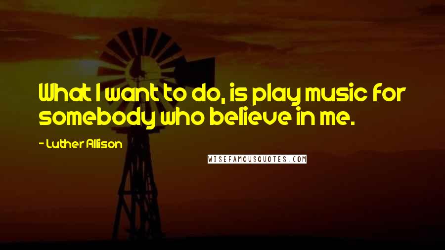 Luther Allison Quotes: What I want to do, is play music for somebody who believe in me.