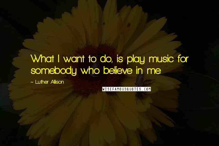 Luther Allison Quotes: What I want to do, is play music for somebody who believe in me.