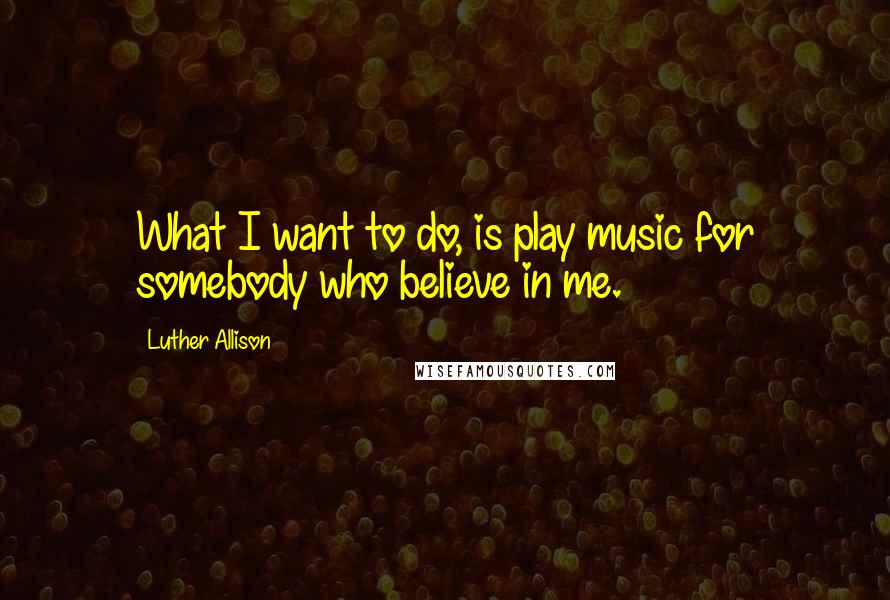 Luther Allison Quotes: What I want to do, is play music for somebody who believe in me.
