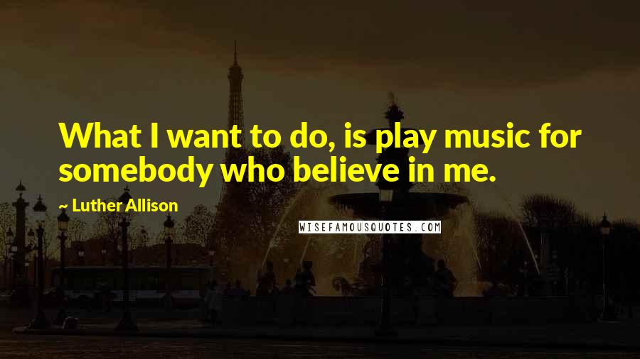 Luther Allison Quotes: What I want to do, is play music for somebody who believe in me.