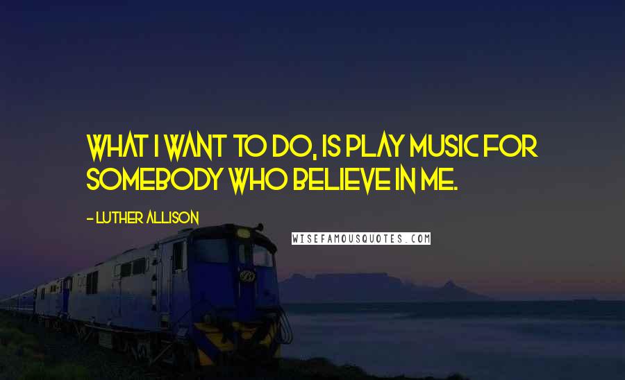 Luther Allison Quotes: What I want to do, is play music for somebody who believe in me.