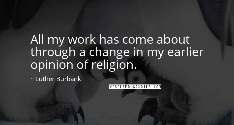 Luther Burbank Quotes: All my work has come about through a change in my earlier opinion of religion.