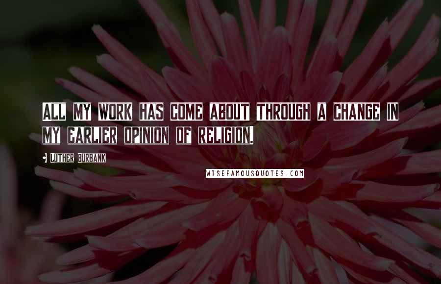 Luther Burbank Quotes: All my work has come about through a change in my earlier opinion of religion.