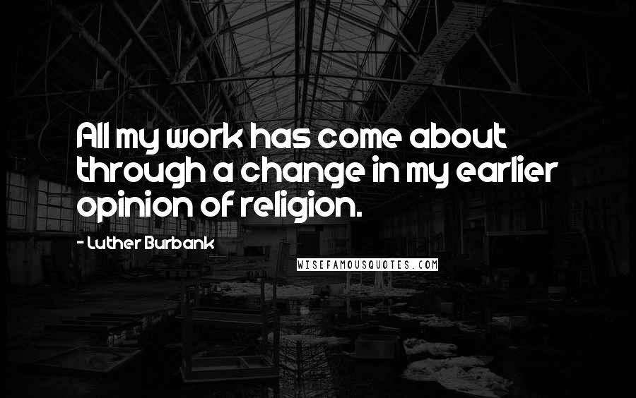 Luther Burbank Quotes: All my work has come about through a change in my earlier opinion of religion.