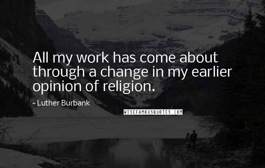 Luther Burbank Quotes: All my work has come about through a change in my earlier opinion of religion.