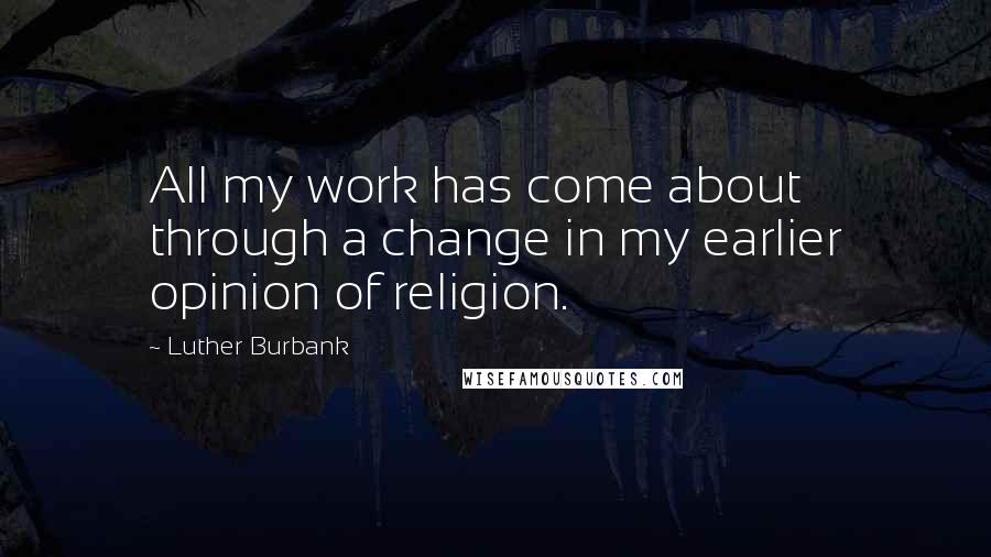 Luther Burbank Quotes: All my work has come about through a change in my earlier opinion of religion.