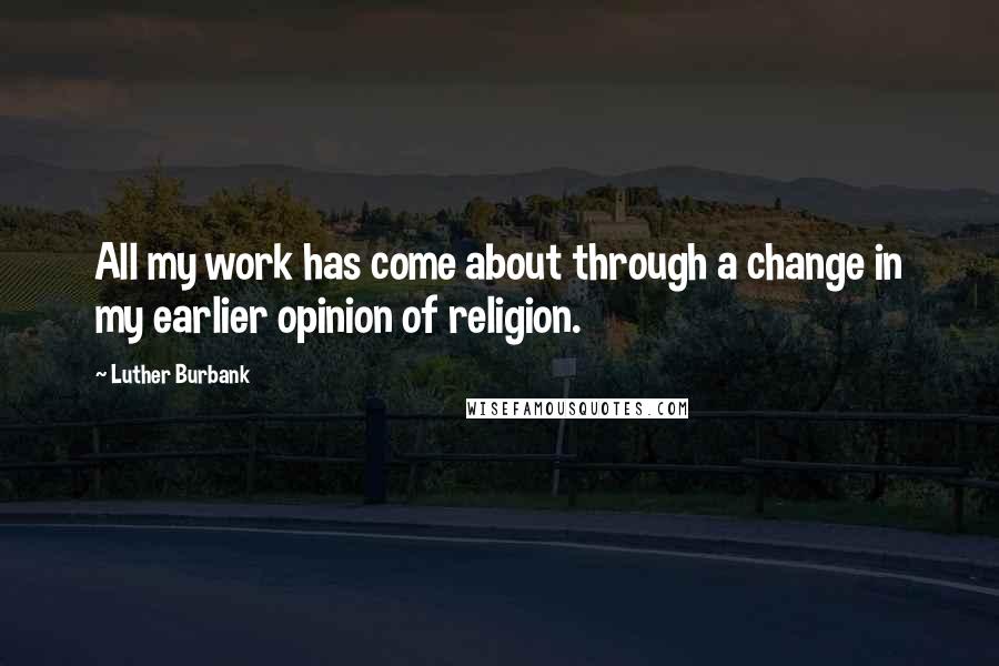 Luther Burbank Quotes: All my work has come about through a change in my earlier opinion of religion.