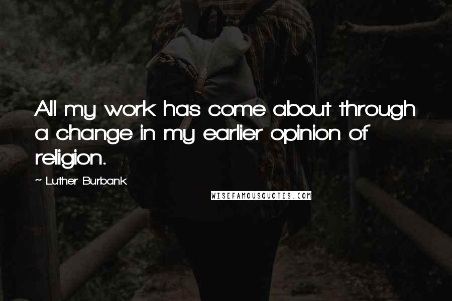 Luther Burbank Quotes: All my work has come about through a change in my earlier opinion of religion.