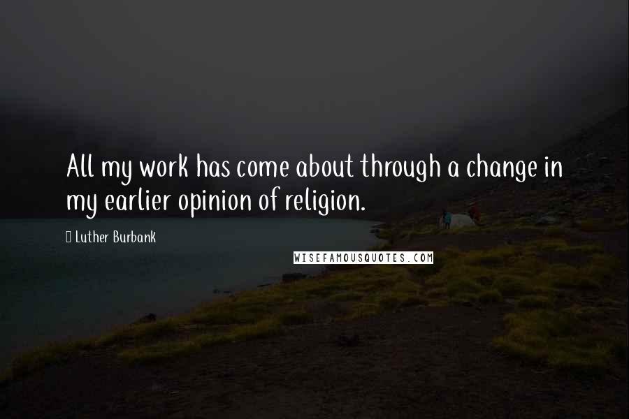 Luther Burbank Quotes: All my work has come about through a change in my earlier opinion of religion.