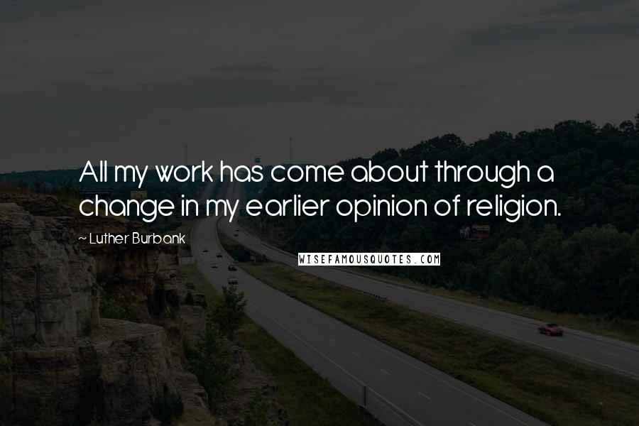 Luther Burbank Quotes: All my work has come about through a change in my earlier opinion of religion.