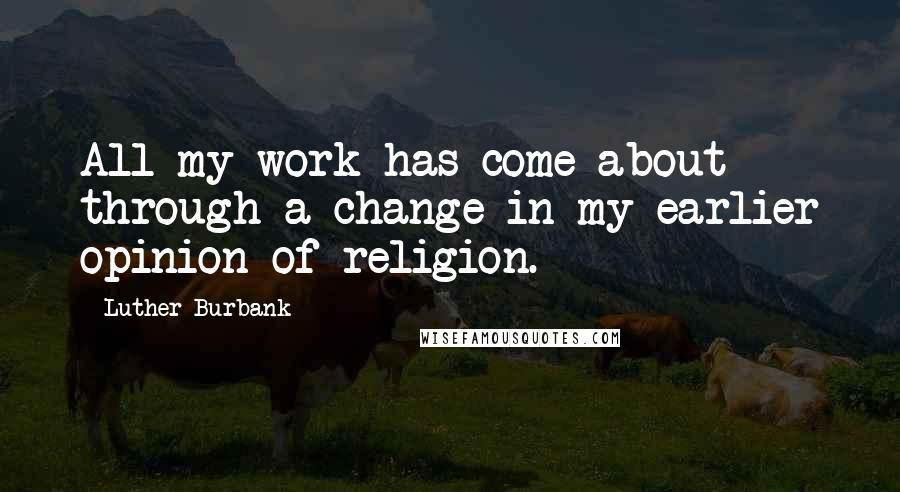 Luther Burbank Quotes: All my work has come about through a change in my earlier opinion of religion.