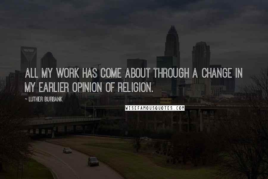 Luther Burbank Quotes: All my work has come about through a change in my earlier opinion of religion.