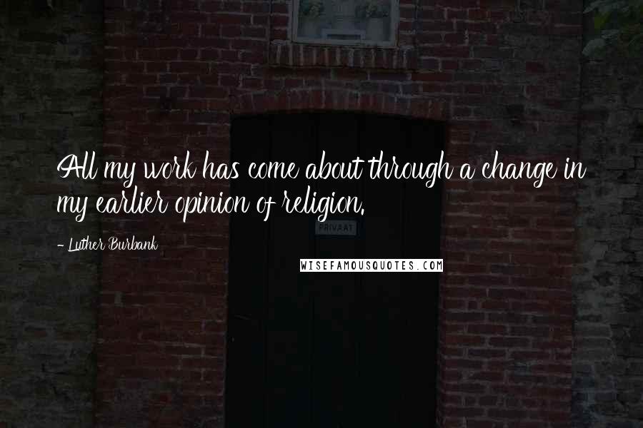 Luther Burbank Quotes: All my work has come about through a change in my earlier opinion of religion.