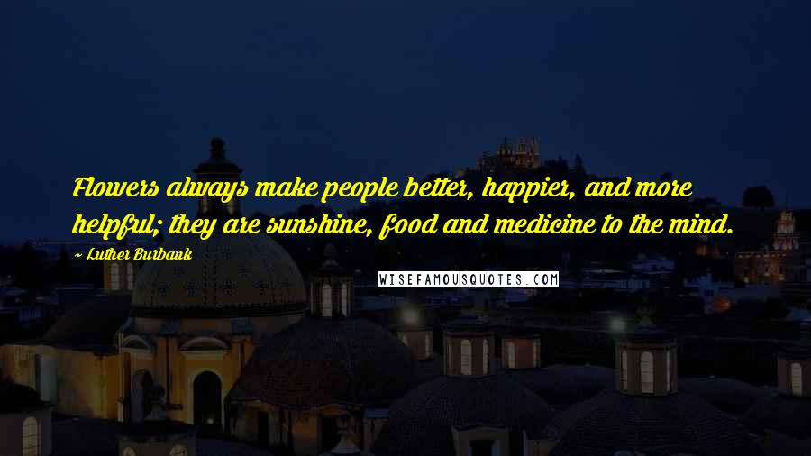 Luther Burbank Quotes: Flowers always make people better, happier, and more helpful; they are sunshine, food and medicine to the mind.