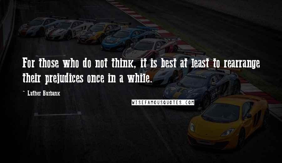 Luther Burbank Quotes: For those who do not think, it is best at least to rearrange their prejudices once in a while.