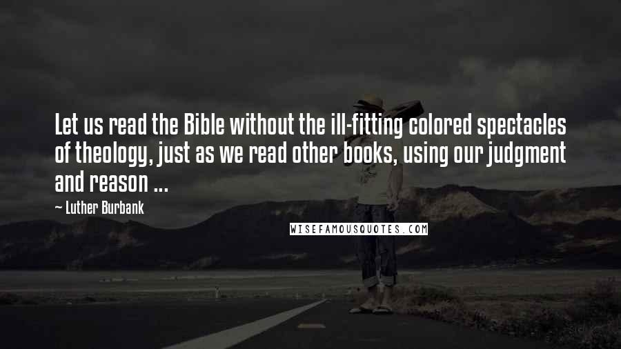 Luther Burbank Quotes: Let us read the Bible without the ill-fitting colored spectacles of theology, just as we read other books, using our judgment and reason ...