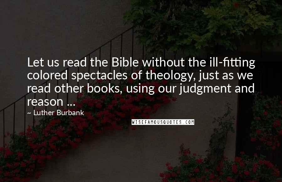 Luther Burbank Quotes: Let us read the Bible without the ill-fitting colored spectacles of theology, just as we read other books, using our judgment and reason ...