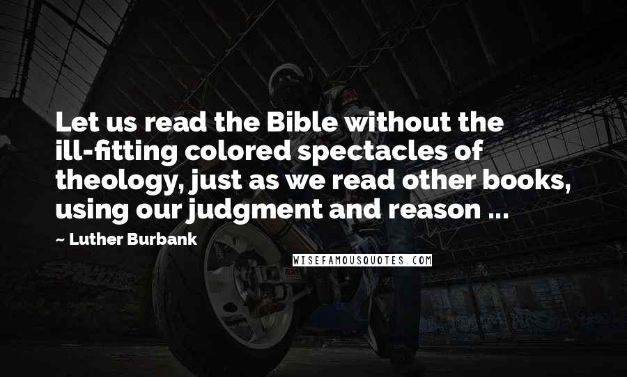 Luther Burbank Quotes: Let us read the Bible without the ill-fitting colored spectacles of theology, just as we read other books, using our judgment and reason ...