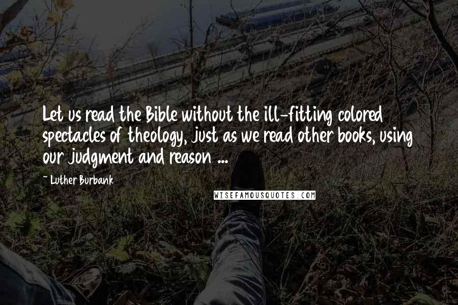 Luther Burbank Quotes: Let us read the Bible without the ill-fitting colored spectacles of theology, just as we read other books, using our judgment and reason ...